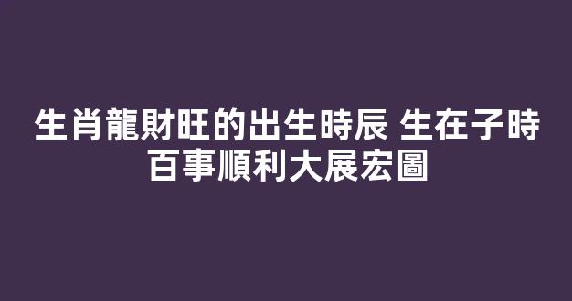 生肖龍財旺的出生時辰 生在子時百事順利大展宏圖